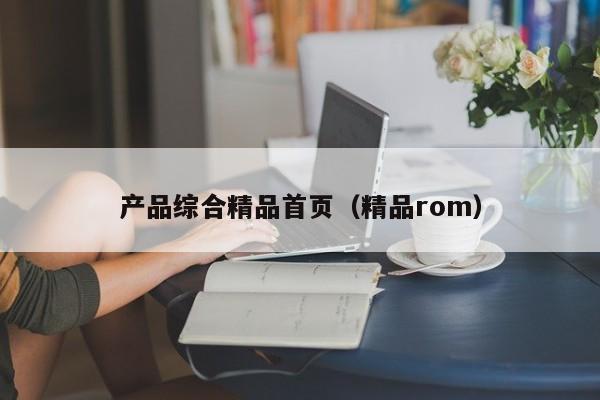 产品综合精品首页（精品rom）