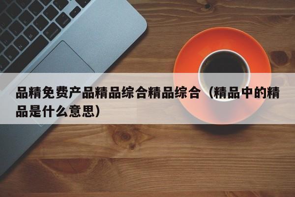 品精免费产品精品综合精品综合（精品中的精品是什么意思）