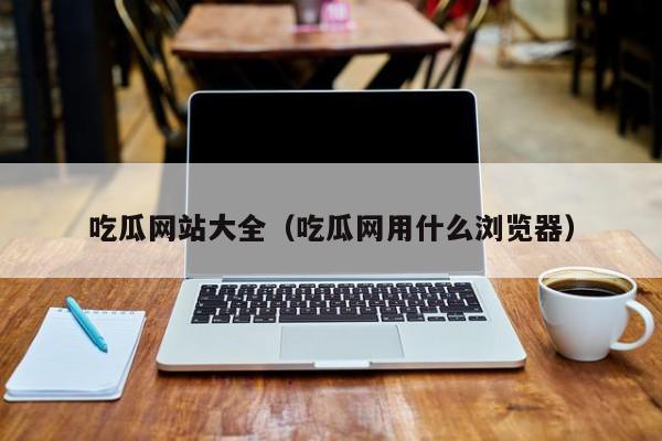 吃瓜网站大全（吃瓜网用什么浏览器）