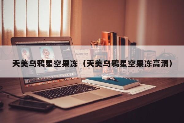 天美乌鸦星空果冻（天美乌鸦星空果冻高清）