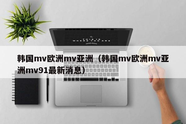 韩国mv欧洲mv亚洲（韩国mv欧洲mv亚洲mv91最新消息）