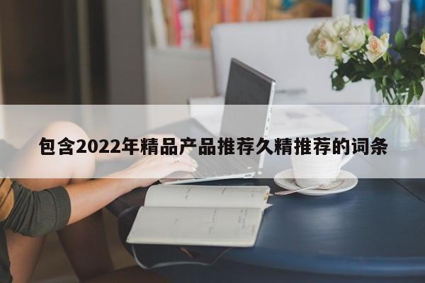 包含2022年精品产品推荐久精推荐的词条