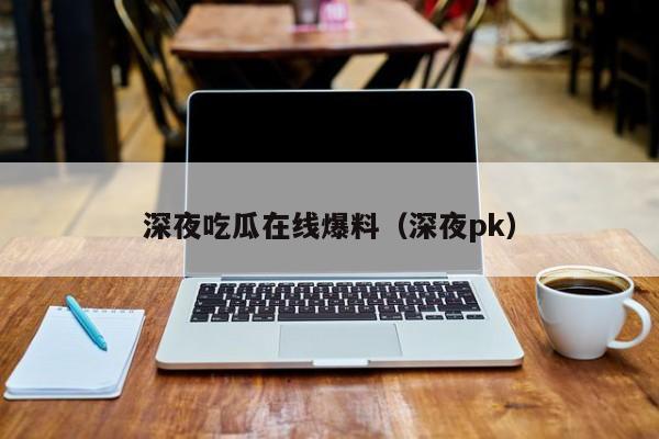 深夜吃瓜在线爆料（深夜pk）