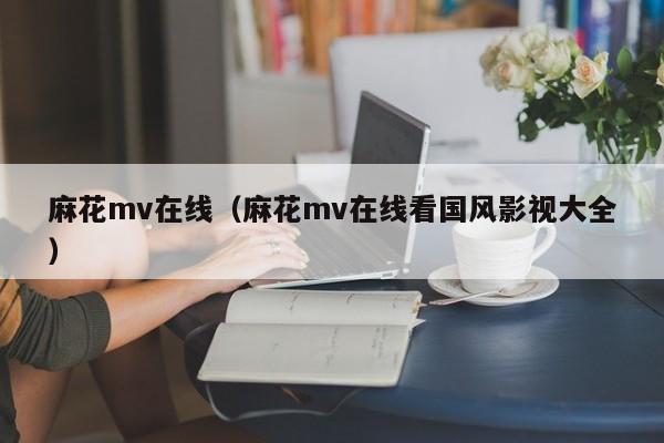 麻花mv在线（麻花mv在线看国风影视大全）