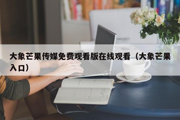 大象芒果传媒免费观看版在线观看（大象芒果入口）