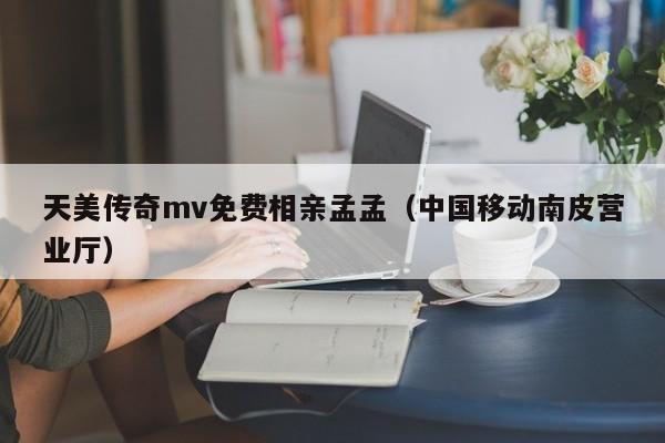 天美传奇mv免费相亲孟孟（中国移动南皮营业厅）