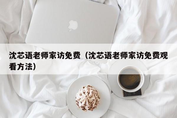 沈芯语老师家访免费（沈芯语老师家访免费观看方法）