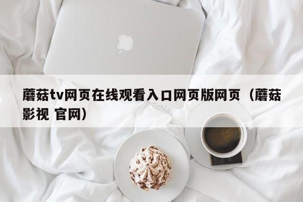 蘑菇tv网页在线观看入口网页版网页（蘑菇影视 官网）