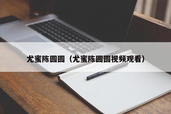 尤蜜陈圆圆（尤蜜陈圆圆视频观看）