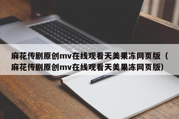 麻花传剧原创mv在线观看天美果冻网页版（麻花传剧原创mv在线观看天美果冻网页版）